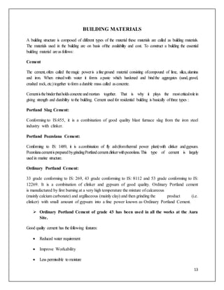 13
BUILDING MATERIALS
A building structure is composed of different types of the material these materials are called as building materials.
The materials used in the building are on basis ofthe availability and cost. To construct a building the essential
building material areas follows:
Cement
The cement,often called themagic poweris afineground material consisting ofcompound of lime, silica,alumina
and iron. When mixedwith water it forms apaste which hardened and bindthe aggregates (sand,gravel,
crushed rock,etc.) together toform adurable mass called asconcrete.
Cementisthebinderthatholdsconcreteandmortars together. That is why it plays the mostcriticalrolein
giving strength and durability tothe building. Cement used for residential building is basically ofthree types :
Portland Slag Cement:
Conforming to IS:455, it is a combination of good quality blast furnace slag from the iron steel
industry with clinker.
Portland Pozzolana Cement:
Conforming to IS: 1489, it is acombination of fly ash(fromthermal power plant)with clinker andgypsum.
PozzolanacementispreparedbygrindingPortlandcementclinkerwithpozzolana.This type of cement is largely
used in marine structure.
Ordinary Portland Cement:
33 grade conforming to IS: 269, 43 grade conforming to IS: 8112 and 53 grade conforming to IS:
12269. It is a combination of clinker and gypsum of good quality. Ordinary Portland cement
is manufactured by first burning at a very high temperature the mixture of calcareous
(mainly calcium carbonate) and argillaceous (mainly clay) and then grinding the product (i.e.
clinker) with small amount of gypsum into a fine power known as Ordinary Portland Cement.
 Ordinary Portland Cement of grade 43 has been used in all the works at the Aura
Site.
Good quality cement has the following features:
 Reduced water requirement
 Improve Workability
 Less permissible to moisture
 