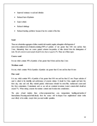 14
 Improved resistance to acid and chlorides
 Reduced heat ofhydration
 Easier tofinish
 Reduced shrinkage
 Reduced leaching problems because it has low content offree lime
Sand
Thesearecohesionlessaggregatesofeither,roundedsubrounded,angular,subangularorflatfragmentsof
moreorlessunalteredrockofmineralsconsistingof90%of particles of size greater than 0.06 mm andless than
2mm. Alternatively, these are coarse grained cohesion lessparticles of silica derived from the disintegration of
rock.Thesilt content insandsampleshould beless thanorequalto8%.These are ofthree types:
Coarse sand
It is one which contains 90%of particles ofsize greater than 0.6mm and less than 2mm
Medium sand:
It is one, which contains 90&of particles ofparticles size greater than 0.2mm and less than 0.6mm
Fine sand
It is one, which contains 90% of particles of size greater than 0.06 mm and less than 0.2 mm. Proper selection of
sand is critical in the durability and performance of concrete mixture. It should be: Clear, angular and hard, free
from clay, mica and soft, flaky material graded, whichmeans itshould beamixoffine, mediumand coarsesand
free from contaminates. Contaminants such as sea salt are consistent inmoisture (water) contentwhich shouldnot
exceed 7%. When mixing concrete the moisture content must betaken into consideration.
The price ofsand includes three orfourcomponents-base cost, transportation handlingandnumberof
Intermediaries.Procuringsandinbulkdirectly from the source will becheaper.Your neighborhood dealer inthis
case is likely tobecostlier, except when you need smaller quantities.
 