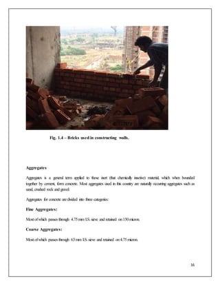 16
Fig. 1.4 – Bricks used in constructing walls.
Aggregates
Aggregates is a general term applied to those inert (that chemically inactive) material, which when bounded
together by cement, form concrete. Most aggregates used in this country are naturally occurring aggregates such as
sand, crushed rock and gravel.
Aggregates for concrete aredivided into three categories:
Fine Aggregates:
Most ofwhich passes through 4.75mm I.S.sieve and retained on150micron.
Coarse Aggregates:
Most ofwhich passes through 63mm I.S.sieve and retained on4.75micron.
 