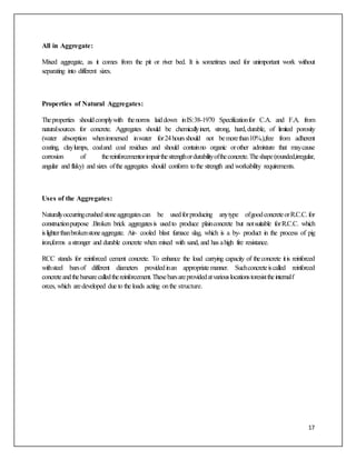 17
All in Aggregate:
Mixed aggregate, as it comes from the pit or river bed. It is sometimes used for unimportant work without
separating into different sizes.
Properties of Natural Aggregates:
Theproperties shouldcomplywith thenorms laiddown inIS:38-1970 Specificationfor C.A. and F.A. from
naturalsources for concrete. Aggregates should be chemicallyinert, strong, hard,durable, of limited porosity
(water absorption whenimmersed inwater for24hoursshould not bemorethan10%.),free from adherent
coating, claylumps, coaland coal residues and should containno organic orother admixture that maycause
corrosion of thereinforcementorimpairthestrengthordurabilityoftheconcrete.Theshape(rounded,irregular,
angular and flaky) and sizes ofthe aggregates should conform tothe strength and workability requirements.
Uses of the Aggregates:
Naturallyoccurringcrushedstoneaggregatescan be usedforproducing anytype ofgoodconcreteorR.C.C.for
constructionpurpose .Broken brick aggregatesis usedto produce plainconcrete but notsuitable forR.C.C. which
islighterthanbrokenstoneaggregate. Air- cooled blast furnace slag, which is a by- product in the process of pig
iron,forms astronger and durable concrete when mixed with sand, and has ahigh fire resistance.
RCC stands for reinforced cement concrete. To enhance the load carrying capacity of theconcrete itis reinforced
withsteel barsof different diameters providedinan appropriatemanner. Suchconcreteiscalled reinforced
concreteandthebarsarecalledthereinforcement.Thesebarsareprovidedatvariouslocationstoresisttheinternalf
orces, which aredeveloped due to the loads acting onthe structure.
 