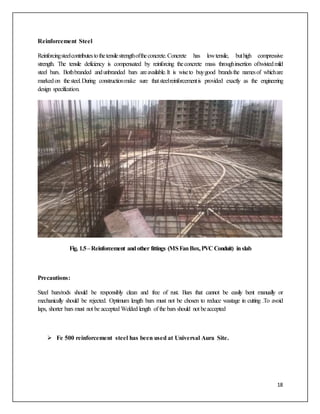 18
Reinforcement Steel
Reinforcingsteelcontributestothetensilestrengthoftheconcrete.Concrete has lowtensile, buthigh compressive
strength. The tensile deficiency is compensated by reinforcing theconcrete mass throughinsertion oftwistedmild
steel bars. Bothbranded andunbranded bars areavailable.It is wiseto buygood brandsthe namesof whichare
markedon thesteel.During constructionmake sure thatsteelreinforcementis provided exactly as the engineering
design specification.
Fig. 1.5–Reinforcement andother fittings (MSFanBox,PVC Conduit) inslab
Precautions:
Steel bars/rods should be responsibly clean and free of rust. Bars that cannot be easily bent manually or
mechanically should be rejected. Optimum length bars must not be chosen to reduce wastage in cutting .To avoid
laps, shorter bars must not be accepted Welded length of the bars should not beaccepted
 Fe 500 reinforcement steel has been used at Universal Aura Site.
 