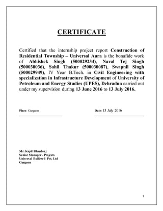 1
CERTIFICATE
Certified that the internship project report Construction of
Residential Township – Universal Aura is the bonafide work
of Abhishek Singh (500029234), Naval Tej Singh
(500030036), Sahil Thakur (500030087), Swapnil Singh
(500029949), IV Year B.Tech. in Civil Engineering with
specialization in Infrastructure Development of University of
Petroleum and Energy Studies (UPES), Dehradun carried out
under my supervision during 13 June 2016 to 13 July 2016.
Place: Gurgaon Date: 13 July 2016
___________________________ _______________________________
Mr. Kapil Bhardwaj
Senior Manager - Projects
Universal Buildwell Pvt. Ltd
Gurgaon
 