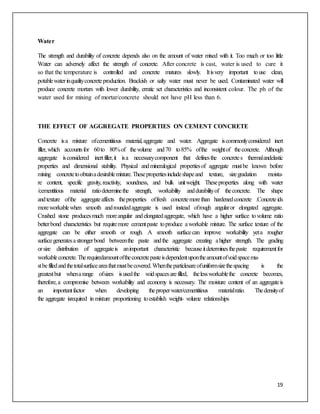 19
Water
The strength and durability of concrete depends also on the amount of water mixed with it. Too much or too little
Water can adversely affect the strength of concrete. After concrete is cast, water is used to cure it
so that the temperature is controlled and concrete matures slowly. Itisvery important touse clean,
potablewaterinqualityconcreteproduction. Brackish or salty water must never be used. Contaminated water will
produce concrete mortars with lower durability, erratic set characteristics and inconsistent colour. The ph of the
water used for mixing of mortar/concrete should not have pH less than 6.
THE EFFECT OF AGGREGATE PROPERTIES ON CEMENT CONCRETE
Concrete isa mixture ofcementitious material,aggregate and water. Aggregate iscommonlyconsidered inert
filler,which accountsfor 60to 80%of thevolume and70 to85% ofthe weightof theconcrete. Although
aggregate isconsidered inertfiller,it isa necessarycomponent that definesthe concretes thermalandelastic
properties and dimensional stability. Physical andmineralogical propertiesof aggregate mustbe known before
mixing concretetoobtainadesirablemixture.Thesepropertiesincludeshapeand texture, sizegradation moistu-
re content, specific gravity,reactivity, soundness, and bulk unitweight. Theseproperties along with water
/cementitious material ratiodeterminethe strength, workability anddurabilityof theconcrete. The shape
andtexture ofthe aggregateaffects theproperties offresh concretemorethan hardenedconcrete .Concreteids
moreworkablewhen smooth androundedaggregate is used instead ofrough angularor elongated aggregate.
Crushed stone producesmuch moreangular andelongatedaggregate, which have a higher surface tovolume ratio
betterbond characteristics but requiremore cementpaste toproduce aworkable mixture. The surface texture of the
aggregate can be either smooth or rough. A smooth surfacecan improve workability yeta rougher
surfacegeneratesastrongerbond betweenthe paste andthe aggregate creating ahigher strength. The grading
orsize distribution of aggregateis animportant characteristic becauseitdeterminesthepaste requirementfor
workableconcrete.Therequiredamountoftheconcretepasteisdependentupontheamountofvoidspacemu-
stbefilledandthetotalsurfaceareathatmustbecovered.Whentheparticlesareofuniformsizethespacing is the
greatestbut whenarange ofsizes isusedthe voidspacesarefilled, thelessworkablethe concrete becomes,
therefore,a compromise between workability and economy is necessary. The moisture content of an aggregateis
an importantfactor when developing theproperwater/cementitious materialratio. Thedensityof
the aggregate isrequired in mixture proportioning toestablish weight- volume relationships
 