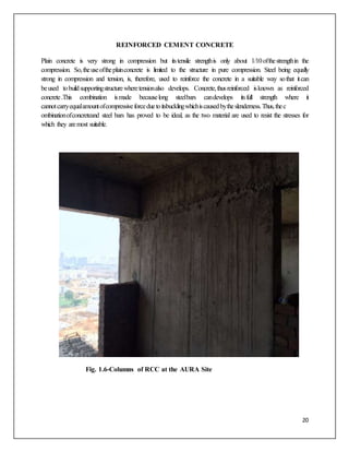 20
REINFORCED CEMENT CONCRETE
Plain concrete is very strong in compression but itstensile strengthis only about 1/10ofthestrengthin the
compression. So,theuseoftheplainconcrete is limited to the structure in pure compression. Steel being equally
strong in compression and tension, is, therefore, used to reinforce the concrete in a suitable way sothat itcan
beused tobuildsupportingstructurewheretensionalso develops. Concrete,thusreinforced isknown as reinforced
concrete.This combination ismade becauselong steelbars candevelops itsfull strength where it
cannotcarryequalamountofcompressiveforceduetoitsbucklingwhichiscausedbytheslenderness.Thus,thec
ombinationofconcreteand steel bars has proved to be ideal, as the two material are used to resist the stresses for
which they aremost suitable.
Fig. 1.6-Columns of RCC at the AURA Site
 