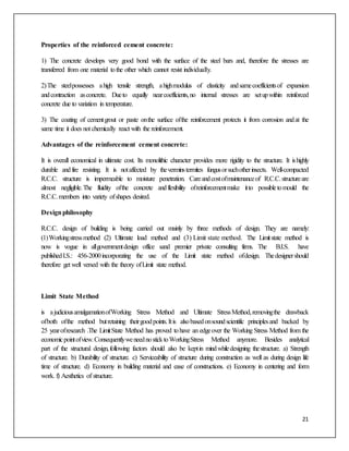 21
Properties of the reinforced cement concrete:
1) The concrete develops very good bond with the surface of the steel bars and, therefore the stresses are
transferred from one material tothe other which cannot resist individually.
2)The steelpossesses ahigh tensile strength, ahighmodulus of elasticity andsamecoefficientsof expansion
andcontraction asconcrete. Dueto equally nearcoefficients,no internal stresses are setupwithin reinforced
concrete due to variation in temperature.
3) The coating of cementgrout or paste onthe surface ofthe reinforcement protects it from corrosion andat the
same time it does not chemically react with the reinforcement.
Advantages of the reinforcement cement concrete:
It is overall economical in ultimate cost. Its monolithic character provides more rigidity to the structure. It ishighly
durable andfire resisting. It is notaffected by theverminstermites fungusorsuchotherinsects. Well-compacted
R.C.C. structure is impermeable to moisture penetration. Careandcostofmaintenanceof R.C.C.structureare
almost negligible.The fluidity ofthe concrete andflexibility ofreinforcementmake itto possibletomould the
R.C.C.members into variety ofshapes desired.
Designphilosophy
R.C.C. design of building is being carried out mainly by three methods of design. They are namely:
(1)Workingstressmethod (2) Ultimate load method and (3) Limit state method. The Limitstate method is
now is vogue in allgovernmentdesign office sand premier private consulting firms. The B.I.S. have
publishedI.S.: 456-2000incorporating the use of the Limit state method ofdesign. Thedesignershould
therefore get well versed with the theory ofLimit state method.
Limit State Method
is ajudiciousamalgamationofWorking Stress Method and Ultimate StressMethod,removingthe drawback
ofboth ofthe method butretaining theirgoodpoints.Itis alsobasedonsoundscientific principlesand backed by
25 yearofresearch .The LimitState Method has proved tohave an edgeover the Working Stress Method from the
economicpointofview.ConsequentlyweneednosticktoWorkingStress Method anymore. Besides analytical
part of the structural design,following factors should also be keptin mindwhiledesigning thestructure. a) Strength
of structure. b) Durability of structure. c) Serviceability of structure during construction as well as during design life
time of structure. d) Economy in building material and ease of constructions. e) Economy in centering and form
work. f) Aesthetics of structure.
 