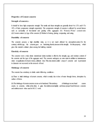 23
Properties of Cement concrete
Strength of concrete:-
It should be have high compressive strength. The tensile and shear strengths are generally about 8 to 12% and 8 To
10% of their compressive strength respectively .The compressive strength of concrete is affected by several factors
such as (a)Quality of thematerial and grading ofthe aggregates (b) Water(c) Water cement ratio
(d) Cement content (e)Age ofthe concrete (f) Method ofmixing placing compacting and curing.
Durability of concrete
The concrete possess a high durability value, as it is not much affected by atmosphericaction.On the
contrary,withtheage, the concretegoes on hardening,therebyincreaseinthestrength. Itisthisproperty, which
gives this material adistinct place among the building material.
Elasticity of concrete
The concrete isnot a truly elastic materialand elasticmodulus is effectby the strength, age, and moisture content of
the concrete and the type of the aggregate used. The concrete undergoes an extra strain in addition to instantaneous
strain onapplicationofaloadorstress,sufficient time.Thisextrastrainiscalled creepof concrete and ispermanent
in character not recovered onthe removal ofload.
Shrinkage of concrete
The concrete has a tendency to shrink under following conditions:-
(a)There is initial shrinkage ofcement concrete, which ismainly due toloss ofwater through forms, absorption by
surface of forms.
(b)Theshrinkageofcementconcreteoccursasitishardened.Thistendency ofshrinkageonone-hand causes
cracks in concrete, whileontheother, it grips thereinforcementtightly andhenceproperbondbetween concrete
and reinforcement when used in R.C.C.work.
 