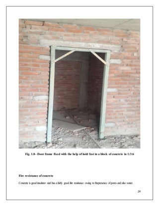 24
Fig. 1.8– Door frame fixed with the help of hold fast in a block of concrete in 1:3:6
Fire resistance of concrete
Concrete is good insulator and has afairly good fire resistance owing to thepresence ofpores and also water.
 