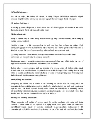 26
(i) Weight batching: -
The unit of weight, for material of concrete, is usually Kilogram.Thebatchingof materialby weightis
absolutely straightforward,the cement, sand and coarse aggregate being all weighed directly in Kilogram.
(ii) Volume batching: -
In batching by volume, all ingredient i.e. water, cement, sand and coarse aggregate are measured in liters, where
the resulting concrete (being) solid measured in cubic meters.
Mixing of concrete
Mixing of concrete may be carried out by hand or machine (by using a mechanical mixture) but the mixing by
machine is always preferred.
(i)Mixing by hand: - In this, mixingcarriedout by hand ona clean, hard andwatertight platform .Firstly
cement,sand,aggregatearemixed byhandwith the help of the shovel and a desired quantity of the water added to
it and mix properly. This type ofmixing carried out in the small work and unimportant work.
(ii) Mixing in machine:Themachineusedformixingconcreteisknownasmechanicalconcretemixer.There
are two main type ofconcrete mixer is commonly use namely:
Continuous mixers areusedinmassiveconstructionsuchasdams,bridges, etc., which involve the use of
large masses of concrete and also required the continuous flow of concrete.
Batch mixer is most commonly used and consisting of a revolving drum with bladesorbaffles insideit.
Inbatch mixer, allthe material ofdesired proportioned mix arefed into thehopper of the revolving drum on being
rotated at a certain speed mixes the material with the aid of a series of blades providing inside, the resulting mix is
finally discharged from the drum and conveyed for used.
Transporting the concrete
Transporting the concrete mix is defined as the transferring of concrete from the mixing plantto the
constructionsite.Keepinmindthatnotallconcreteis mixedonthe actualconstruction site and could requiresome
significant travel. This ismost common forready mixed concrete.The mainobjective in transporting concrete
istoensurethatthewatercementratio,slumporconsistency,aircontent,homogeneity are notmodified from there
intended states. The concrete is transported commonly bythe steel pipes.
Placing and finishing of concrete
Mixing, transporting, and handling of concrete should be carefully coordinated with placing and finishing
operations. Concrete should not be deposited more rapidly thanit canbe spread, struck off, consolidation,
andbullfloated.Concrete should be deposited continuously asnearaspossibleto itsfinalposition.In slab
construction, placingshould be started alongthe perimeterat one end of the work with each batch placed against
 