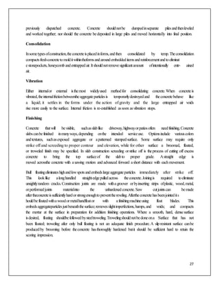 27
previously dispatched concrete. Concrete shouldnotbe dumpedinseparate pilesandthenleveled
and worked together; nor should the concrete bedeposited in large piles and moved horizontally into final position.
Consolidation
Insometypesofconstruction,theconcreteisplacedinforms,andthen consolidated by temp.Theconsolidation
compactsfreshconcretetomolditwithintheformsandaroundembeddeditemsandreinforcementandtoeliminat
estonepockets,honeycombandentrappedair.Itshouldnotremovesignificantamount ofintentionally entr- ained
air.
Vibration
Either internalor external isthemost widelyused methodfor consolidating concrete.When concreteis
vibrated,theinternalfrictionbetweentheaggregateparticlesis temporarilydestroyedand theconcretebehave like
a liquid; it settles in the forms under the action of gravity and the large entrapped air voids
rise more easily to the surface. Internal friction is re-established assoon asvibration stops.
Finishing
Concrete thatwill bevisible, suchasslablike driveway,highwayorpatiosoften needfinishing.Concrete
slabscanbefinished inmanyways,depending onthe intended serviceuse. Optionsinclude variouscolors
andtextures, suchasexposed aggregate or apatterned stampedsurface. Some surface may require only
strike off and screeding to proper contour and elevation, while for other surface a broomed, floated,
or troweled finish may be specified. In slab construction screeding orstrike off is theprocess of cutting off excess
concrete to bring the top surfaceof the slabto proper grade. Astraight edge is
moved acrossthe concrete with asawing motion and advanced forward ashort distance with eachmovement.
Bull floatingeliminateshighandlowspotsandembedslargeaggregateparticles immediately after strike off.
This looklike alonghandled straightedgepulledacross theconcrete.Joiningis required toeliminate
unsightlyrandom cracks.Construction joints are made withagroover orbyinserting strips ofplastic, wood,metal,
orperformedjoints materialinto the unhardenedconcrete.Saw cutjointscan bemade
aftertheconcreteissufficientlyhardorstrongenoughtopreventthereveling.Aftertheconcretehasbeenjointedits
houldbefloatedwithawoodormetalhandfloator with afinishingmachineusing float blades. This
embedsaggregateparticlesjustbeneaththesurface;removesslightimperfections,humps,and voids; and compacts
the mortar at the surface in preparation for addition finishing operations. Where a smooth, hard, densesurface
isdesired, floating shouldbefollowedbysteeltroweling.Trowelingshouldnotbedoneona Surface that has not
been floated; troweling after only bull floating is not an adequate finish procedure.A slipresistant surface canbe
producedby brooming before theconcrete hasthoroughly hardened butit should be sufficient hard to retain the
scoring impression.
 