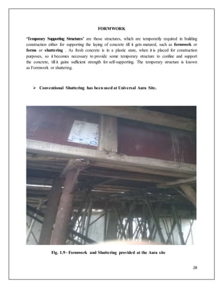 28
FORMWORK
‘Temporary Supporting Structures’ are those structures, which are temporarily required in building
construction either for supporting the laying of concrete till it gets matured, such as formwork or
forms or shuttering . As fresh concrete is in a plastic state, when it is placed for construction
purposes, so it becomes necessary to provide some temporary structure to confine and support
the concrete, till it gains sufficient strength for self-supporting. The temporary structure is known
as Formwork or shuttering.
 Conventional Shuttering has been used at Universal Aura Site.
Fig. 1.9– Formwork and Shuttering provided at the Aura site
 