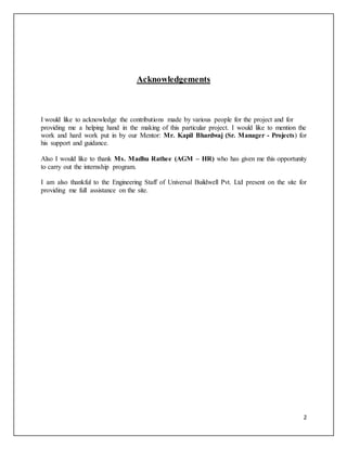 2
Acknowledgements
I would like to acknowledge the contributions made by various people for the project and for
providing me a helping hand in the making of this particular project. I would like to mention the
work and hard work put in by our Mentor: Mr. Kapil Bhardwaj (Sr. Manager - Projects) for
his support and guidance.
Also I would like to thank Ms. Madhu Rathee (AGM – HR) who has given me this opportunity
to carry out the internship program.
I am also thankful to the Engineering Staff of Universal Buildwell Pvt. Ltd present on the site for
providing me full assistance on the site.
 