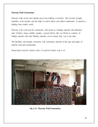 31
Masonry Wall Construction
Masonry walls are the most durable part of any building or structure. They provide strength,,
durability to the structure and also helps to control indoor and outdoor temperature. It separates a
building from outside world.
Masonry is the word used for construction with mortar as a binding material with individual
units of bricks, stones, marbles, granites, concrete blocks, tiles etc. Mortar is a mixture of
binding material with sand. Binding materials can be cement, lime, soil or any other.
The durability and strength of masonry wall construction depends on the type and quality of
material used and workmanship.
Mortar Ratio used for 4 Inches wall is 1:4 and for 9 Inches wall is 1:6.
Fig. 1.11– Masonry Wall Construction
 