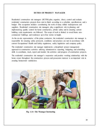 34
DUTIES OF PROJECT MANAGER
Residential construction site managers (RCSM) plan, organize, direct, control and evaluate
residential construction projects from start to finish according to a schedule, specifications and a
budget. This occupation includes coordinating the work of many skilled tradespersons and
suppliers. Residential construction site managers play a significant role in planning and
implementing quality control for home construction, jobsite safety and in ensuring current
building code requirements are followed. The scope of work is limited to wood frame non-
commercial buildings and residences up to four stories in height.
As the on-site representative of the prime contractor, the residential construction site manager is
responsible for ensuring safety protocols, conditions and practices are met in accordance with
current Occupational Health and Safety regulations, safety legislation and company policy.
The residential construction site manager implements a disciplined project management
approach to construction activities utilizing administrative reporting, budgeting and scheduling
skills to coordinate, track, report and monitor the activities and progress of construction projects.
The residential construction site manager’s responsive and positive working relationship with the
home owner throughout the construction process and possession turnover is an important role in
assuring homeowner satisfaction.
Fig. 1.14– Site Manager Instructing
 