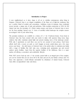 5
Introduction to Project
A new neighborhood as it takes shape is all set to redefine contemporary urban living in
Gurgaon. Universal Aura is an elegant compilation of the finest set of high-rise residences that
are a perfect blend of comfort and convenience. Ambitious, iconic & dynamic, these residential
towers provide a unique mix of style and perfection. With excellent connectivity to NH-8 & IGI
Airport and also the proximity of a Metro station ensures your home at Universal Aura is never
too far from anything. Spread over 11 Acres of carefully crafted landscape the complex ensures
an ecological twist to your urban living.
The premium residences are available in a choice of 2, 3 & 4 bedroom homes. Every home in
Universal Aura has been created with your needs in mind, with spacious living room, large
windows that allow maximum natural light and present stunning views of the landscape around.
With only 4 apartments on each floor, you can be rest assured of your privacy. Each home
affords itself with a secure car park as well. Imagine an iconic central plaza, just a few steps
across your home – the club house at Universal Aura is the perfect place to entertain your family
with a range of facilities like kids' play area, swimming pool, gymnasium, spa and several
outdoor sports facilities. Apart from the superior facilities of the clubhouse, there is a super
market, all offering a convenient and comfortable lifestyle.
With 24X7 power back-up and a 3 tier security system built as an integral part of the complex,
you can be assured that you are never left in the dark and you & your family is always safe. For
those who appreciate a lavish lifestyle surrounded by abundance of natural beauty, Universal
Aura offers an unparalleled value and choice.
 