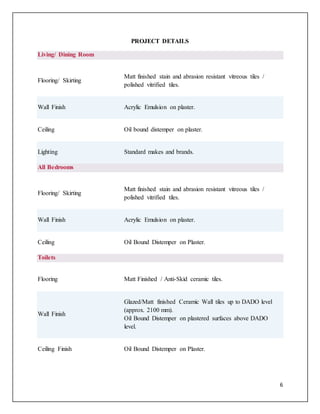 6
PROJECT DETAILS
Living/ Dining Room
Flooring/ Skirting
Matt finished stain and abrasion resistant vitreous tiles /
polished vitrified tiles.
Wall Finish Acrylic Emulsion on plaster.
Ceiling Oil bound distemper on plaster.
Lighting Standard makes and brands.
All Bedrooms
Flooring/ Skirting
Matt finished stain and abrasion resistant vitreous tiles /
polished vitrified tiles.
Wall Finish Acrylic Emulsion on plaster.
Ceiling Oil Bound Distemper on Plaster.
Toilets
Flooring Matt Finished / Anti-Skid ceramic tiles.
Wall Finish
Glazed/Matt finished Ceramic Wall tiles up to DADO level
(approx. 2100 mm).
Oil Bound Distemper on plastered surfaces above DADO
level.
Ceiling Finish Oil Bound Distemper on Plaster.
 