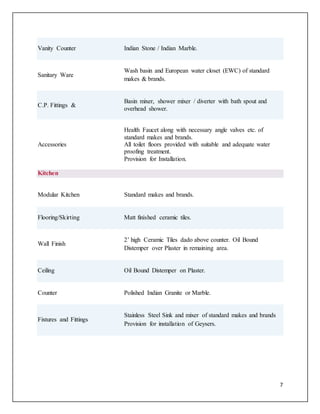 7
Vanity Counter Indian Stone / Indian Marble.
Sanitary Ware
Wash basin and European water closet (EWC) of standard
makes & brands.
C.P. Fittings &
Basin mixer, shower mixer / diverter with bath spout and
overhead shower.
Accessories
Health Faucet along with necessary angle valves etc. of
standard makes and brands.
All toilet floors provided with suitable and adequate water
proofing treatment.
Provision for Installation.
Kitchen
Modular Kitchen Standard makes and brands.
Flooring/Skirting Matt finished ceramic tiles.
Wall Finish
2’ high Ceramic Tiles dado above counter. Oil Bound
Distemper over Plaster in remaining area.
Ceiling Oil Bound Distemper on Plaster.
Counter Polished Indian Granite or Marble.
Fixtures and Fittings
Stainless Steel Sink and mixer of standard makes and brands
Provision for installation of Geysers.
 