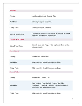 8
Balconies
Flooring Matt finished/anti-skid Ceramic Tiles.
Wall Finish Exterior grade paint on plaster.
Ceiling Finish Exterior grade paint on plaster.
Handrail and Parapets
Combination of parapet walls and M.S. Handrails as per the
functional and elevation requirements.
External Wall Finish
External Wall Finish
External grade Anti-Fungal / Anti algal paint from reputed
makes & brands.
Servant room
Flooring Matt finished ceramic tiles.
Wall Finish Whitewash / Oil Bound Distemper on plaster.
Ceiling Finish Whitewash / Oil Bound Distemper on plaster.
Servant Toilet
Flooring Matt finished Ceramic Tiles
Wall Finish
Dado of glazed / matt finished Ceramic Wall Tiles.
(Whitewash / Oil Bound Distemper on plastered surfaces
above dado level for remaining areas.
Ceiling Finish Whitewash / Oil Bound Distemper on plaster.
 