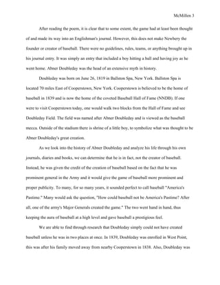 McMillen 3
After reading the poem, it is clear that to some extent, the game had at least been thought
of and made its way into an Englishman's journal. However, this does not make Newbery the
founder or creator of baseball. There were no guidelines, rules, teams, or anything brought up in
his journal entry. It was simply an entry that included a boy hitting a ball and having joy as he
went home. Abner Doubleday was the head of an extensive myth in history.
Doubleday was born on June 26, 1819 in Ballston Spa, New York. Ballston Spa is
located 70 miles East of Cooperstown, New York. Cooperstown is believed to be the home of
baseball in 1839 and is now the home of the coveted Baseball Hall of Fame (NNDB). If one
were to visit Cooperstown today, one would walk two blocks from the Hall of Fame and see
Doubleday Field. The field was named after Abner Doubleday and is viewed as the baseball
mecca. Outside of the stadium there is shrine of a little boy, to symbolize what was thought to be
Abner Doubleday's great creation.
As we look into the history of Abner Doubleday and analyze his life through his own
journals, diaries and books, we can determine that he is in fact, not the creator of baseball.
Instead, he was given the credit of the creation of baseball based on the fact that he was
prominent general in the Army and it would give the game of baseball more prominent and
proper publicity. To many, for so many years, it sounded perfect to call baseball "America's
Pastime." Many would ask the question, "How could baseball not be America's Pastime? After
all, one of the army's Major Generals created the game." The two went hand in hand, thus
keeping the aura of baseball at a high level and gave baseball a prestigious feel.
We are able to find through research that Doubleday simply could not have created
baseball unless he was in two places at once. In 1839, Doubleday was enrolled in West Point,
this was after his family moved away from nearby Cooperstown in 1838. Also, Doubleday was
 