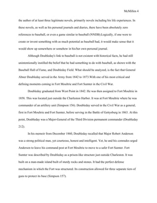 McMillen 4
the author of at least three legitimate novels, primarily novels including his life experiences. In
these novels, as well as his personal journals and diaries, there have been absolutely zero
references to baseball, or even a game similar to baseball (NNDB).Logically, if one were to
create or invent something with as much potential as baseball had, it would make sense that it
would show up somewhere or somehow in his/her own personal journal.
Although Doubleday's link to baseball is not existent with historical facts, he had still
unintentionally instilled the belief that he had something to do with baseball, as shown with the
Baseball Hall of Fame, and Doubleday Field. What should be analyzed, is the fact that General
Abner Doubleday served in the Army from 1842 to 1873.With one of his most critical and
defining moments coming in Fort Moultrie and Fort Sumter in the Civil War.
Doubleday graduated from West Point in 1842. He was then assigned to Fort Moultrie in
1858. This was located just outside the Charleston Harbor. It was at Fort Moultrie where he was
commander of an artillery unit (Simpson 156). Doubleday served in the Civil War as a general,
first in Fort Moultrie and Fort Sumter, before serving in the Battle of Gettysburg in 1863. At this
point, Doubleday was a Major-General of the Third Division permanent commander (Doubleday
212).
In his memoir from December 1860, Doubleday recalled that Major Robert Anderson
was a strong political man, yet courteous, honest and intelligent. Yet, he and his comrades urged
Anderson to leave his command post at Fort Moultrie to move to a safer Fort Sumter. Fort
Sumter was described by Doubleday as a prison-like structure just outside Charleston. It was
built on a man-made island built of sturdy rocks and stones. It had the perfect defense
mechanism in which the Fort was structured. Its construction allowed for three separate tiers of
guns to protect its base (Simpson 157).
 