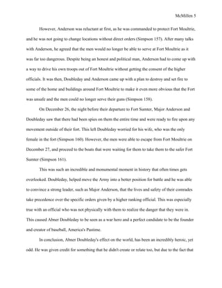 McMillen 5
However, Anderson was reluctant at first, as he was commanded to protect Fort Moultrie,
and he was not going to change locations without direct orders (Simpson 157). After many talks
with Anderson, he agreed that the men would no longer be able to serve at Fort Moultrie as it
was far too dangerous. Despite being an honest and political man, Anderson had to come up with
a way to drive his own troops out of Fort Moultrie without getting the consent of the higher
officials. It was then, Doubleday and Anderson came up with a plan to destroy and set fire to
some of the home and buildings around Fort Moultrie to make it even more obvious that the Fort
was unsafe and the men could no longer serve their guns (Simpson 158).
On December 26, the night before their departure to Fort Sumter, Major Anderson and
Doubleday saw that there had been spies on them the entire time and were ready to fire upon any
movement outside of their fort. This left Doubleday worried for his wife, who was the only
female in the fort (Simpson 160). However, the men were able to escape from Fort Moultrie on
December 27, and proceed to the boats that were waiting for them to take them to the safer Fort
Sumter (Simpson 161).
This was such an incredible and monumental moment in history that often times gets
overlooked. Doubleday, helped move the Army into a better position for battle and he was able
to convince a strong leader, such as Major Anderson, that the lives and safety of their comrades
take precedence over the specific orders given by a higher ranking official. This was especially
true with an official who was not physically with them to realize the danger that they were in.
This caused Abner Doubleday to be seen as a war hero and a perfect candidate to be the founder
and creator of baseball, America's Pastime.
In conclusion, Abner Doubleday's effect on the world, has been an incredibly heroic, yet
odd. He was given credit for something that he didn't create or relate too, but due to the fact that
 