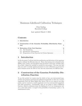 Maximum Likelihood Calibration Techniques
Chris Garling
Haverford College
Last updated March 7, 2016
Contents
1 Introduction 1
2 Construction of the Gaussian Probability Distribution Func-
tion 1
3 Derivation of the Cost Function 2
3.1 The Foundation . . . . . . . . . . . . . . . . . . . . . . . . . . . . 2
3.2 Introduction of Parameters . . . . . . . . . . . . . . . . . . . . . 2
3.3 Preparation of Cost Function for Python Optimizer . . . . . . . . 3
1 Introduction
In this document, I will put forth the justiﬁcation and derivation of the equations
used to calibrate the Hercules data set. These observations were obtained in the
SDSS g and r bands, and throughout this document I will name variables after
the g band. Adapt the variables as needed for your project. You may also ﬁnd
that you need to include spatial parameters in your calibration to account for
pixel variation across the ﬁeld of view–this was unnecessary for DECam data.
2 Construction of the Gaussian Probability Dis-
tribution Function
To use this method, we require stars for which we have raw instrumental mag-
nitudes and properly measured and calibrated magnitudes–in this case, we have
magnitudes from the Sloan Digital Sky Survey that we are using as our data
points, and we construct a model magnitude out of our instrumental magnitude
and other parameters. Conceptually, what we are doing is using a likelihood
function, which by deﬁnition states the likelihood L of a set of parameter val-
ues α given data point x is equal to the probability of measuring x given α. In
mathematical terms,
1
 