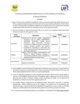 LA UNIDAD DE INVESTIGACIÓN FINANCIERA (UIF) DE LA FISCALIA GENERAL DE LA REPÚBLICA,
AL PÚBLICO EN GENERAL,
INFORMA:
I.- Que el Instructivo de la Unidad de Investigación Financiera para la Prevención del Lavado de Dinero y de
Activos, aprobado mediante Acuerdo No. 85 de fecha 20 de mayo de 2013, publicado en el Diario Oficial
en fecha 1 de julio de 2013, establecía la obligación de acreditarse ante la UIF, cumpliendo los requisitos
establecidos en dicho instructivo, en un plazo que vence el 31 de diciembre de 2015.
II.- Que se ha emitido un nuevo Instructivo de la UIF, en el cual se han considerado nuevos plazos para
Acreditarse ante la UIF, de la siguiente manera:
Sector
Económico
Subsectores
PLAZO
Desde Hasta
Financiero:
Asociaciones de ahorro y crédito, cooperativas
financieras, cajas de crédito, FEDECREDITO,
FEDECRECE, FEDECACES, ASOMI, Micro
Financieras, Otras Financieras, Personas
jurídicas que se dediquen al envío y recepción de
remesas; Personas jurídicas que realicen
transferencias sistemáticas o sustanciales de
fondos, incluidas las Casas de Empeño y demás
que otorgan préstamos.
01/01/2016 30/09/2016
APNFDs.
Casinos y Cajas de Juego, Comercializadoras de
Metales y Piedras Preciosas, Empresas e
Intermediarios de Bienes y Raíces; Proveedores
de Servicios Societarios y Fideicomisos
01/01/2016 30/09/2016
Otros Sectores:
Gran Contribuyente 01/10/2016 31/03/2017
Mediano Contribuyente 01/01/2017 30/06/2017
III.- Están obligados a nombrar Oficial de Cumplimiento las instituciones supervisadas por la Superintendencia
del Sistema Financiero, de conformidad al Art. 14 de la Ley contra el lavado de dinero y de activos. Los
demás sujetos obligados deberán nombrar a una persona designada.
IV.- Para las instituciones agrupadas en Otros Sectores que presenten ingresos brutos anuales iguales o
menores a $1,212,438.90 y personal de hasta 50 empleados, según lo dispuesto en la Ley de Fomento y
Desarrollo para la Micro y Pequeña Empresa, estarán exoneradas de cumplir con los requisitos de
Acreditación. Lo anterior no les exonera registrarse ante la UIF.
V.- Los Partidos Políticos, Organizaciones No Gubernamentales, Asociaciones, Consorcios y Gremiales
Empresariales; deberán registrarse ante la UIF, designar a una persona con las competencias que
demanda el cargo, y reportar las operaciones reguladas y/o sospechosas; así como cumplir con la debida
diligencia y confidencialidad en la realización de las operaciones con clientes, donantes o terceros.
VI.- Los requisitos para la Acreditación pueden ser consultados en el sitio web de la UIF http://www.uif.gob.sv
 