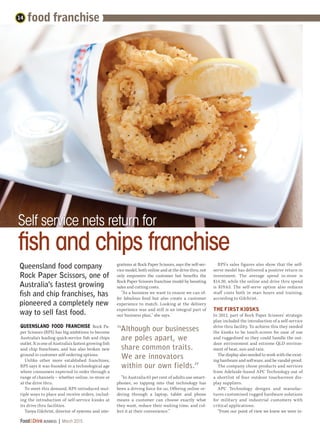 QUEENSLAND FOOD FRANCHISE Rock Pa-
per Scissors (RPS) has big ambitions to become
Australia’s leading quick-service fish and chips
outlet. It is one of Australia's fastest growing fish
and chip franchises, and has also broken new
ground in customer self-ordering options.
Unlike other more established franchises,
RPS says it was founded in a technological age
where consumers expected to order through a
range of channels – whether online, in-store or
at the drive thru.
To meet this demand, RPS introduced mul-
tiple ways to place and receive orders, includ-
ing the introduction of self-service kiosks at
its drive thru facilities.
Tanya Gilchrist, director of systems and inte-
fish and chips franchise
14
Food&Drink business | March 2015	
Self service nets return for
Queensland food company
Rock Paper Scissors, one of
Australia's fastest growing
fish and chip franchises, has
pioneered a completely new
way to sell fast food.
food franchise
grations at Rock Paper Scissors, says the self-ser-
vice model, both online and at the drive thru, not
only empowers the customer but benefits the
Rock Paper Scissors franchise model by boosting
sales and cutting costs.
“As a business we want to ensure we can of-
fer fabulous food but also create a customer
experience to match. Looking at the delivery
experience was and still is an integral part of
our business plan,” she says.
“In Australia 65 per cent of adults use smart-
phones, so tapping into that technology has
been a driving force for us. Offering online or-
dering through a laptop, tablet and phone
means a customer can choose exactly what
they want, reduce their waiting time, and col-
lect it at their convenience.”
RPS's sales figures also show that the self-
serve model has delivered a positive return in
investment. The average spend in-store is
$14.30, while the online and drive thru spend
is $19.63. The self-serve option also reduces
staff costs both in man hours and training,
according to Gilchrist.
THE FIRST KIOSKS
In 2012, part of Rock Paper Scissors’ strategic
plan included the introduction of a self-service
drive thru facility. To achieve this they needed
the kiosks to be touch-screen for ease of use
and ruggedised so they could handle the out-
door environment and extreme QLD environ-
ment of heat, sun and rain.
The display also needed to work with the exist-
ing hardware and software, and be vandal-proof.
The company chose products and services
from Adelaide-based APC Technology out of
a shortlist of four outdoor touchscreen dis-
play suppliers.
APC Technology designs and manufac-
tures customised rugged hardware solutions
for military and industrial customers with
critical applications.
“From our point of view we knew we were in-
“Although our businesses
are poles apart, we
share common traits.
We are innovators
within our own fields.”
 