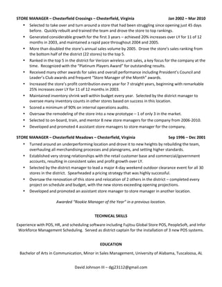STORE	
  MANAGER	
  –	
  Chesterfield	
  Crossings	
  –	
  Chesterfield,	
  Virginia	
  	
   Jan	
  2002	
  –	
  Mar	
  2010	
  	
  
• Selected	
  to	
  take	
  over	
  and	
  turn	
  around	
  a	
  store	
  that	
  had	
  been	
  struggling	
  since	
  opening	
  just	
  45	
  days	
  
before.	
  	
  Quickly	
  rebuilt	
  and	
  trained	
  the	
  team	
  and	
  drove	
  the	
  store	
  to	
  top	
  rankings.	
  	
  
• Generated	
  considerable	
  growth	
  for	
  the	
  first	
  3	
  years	
  –	
  achieved	
  20%	
  increases	
  over	
  LY	
  for	
  11	
  of	
  12	
  
months	
  in	
  2003,	
  and	
  maintained	
  a	
  rapid	
  pace	
  throughout	
  2004	
  and	
  2005.	
  	
  
• More	
  than	
  doubled	
  the	
  store’s	
  annual	
  sales	
  volume	
  by	
  2005.	
  	
  Drove	
  the	
  store’s	
  sales	
  ranking	
  from	
  
the	
  bottom	
  half	
  of	
  the	
  district	
  (22	
  stores)	
  to	
  the	
  top	
  5.	
  	
  
• Ranked	
  in	
  the	
  top	
  5	
  in	
  the	
  district	
  for	
  Verizon	
  wireless	
  unit	
  sales,	
  a	
  key	
  focus	
  for	
  the	
  company	
  at	
  the	
  
time.	
  	
  Recognized	
  with	
  the	
  “Platinum	
  Players	
  Award”	
  for	
  outstanding	
  results.	
  	
  
• Received	
  many	
  other	
  awards	
  for	
  sales	
  and	
  overall	
  performance	
  including	
  President’s	
  Council	
  and	
  
Leader’s	
  Club	
  awards	
  and	
  frequent	
  “Store	
  Manager	
  of	
  the	
  Month”	
  awards.	
  	
  
• Increased	
  the	
  store’s	
  profit	
  contribution	
  every	
  year	
  for	
  7	
  straight	
  years,	
  beginning	
  with	
  remarkable	
  
25%	
  increases	
  over	
  LY	
  for	
  11	
  of	
  12	
  months	
  in	
  2003.	
  	
  
• Maintained	
  inventory	
  shrink	
  well	
  within	
  budget	
  every	
  year.	
  	
  Selected	
  by	
  the	
  district	
  manager	
  to	
  
oversee	
  many	
  inventory	
  counts	
  in	
  other	
  stores	
  based	
  on	
  success	
  in	
  this	
  location.	
  	
  
• Scored	
  a	
  minimum	
  of	
  90%	
  on	
  internal	
  operations	
  audits.	
  	
  
• Oversaw	
  the	
  remodeling	
  of	
  the	
  store	
  into	
  a	
  new	
  prototype	
  –	
  1	
  of	
  only	
  3	
  in	
  the	
  market.	
  	
  
• Selected	
  to	
  on-­‐board,	
  train,	
  and	
  mentor	
  8	
  new	
  store	
  managers	
  for	
  the	
  company	
  from	
  2006-­‐2010.	
  	
  
• Developed	
  and	
  promoted	
  4	
  assistant	
  store	
  managers	
  to	
  store	
  manager	
  for	
  the	
  company.	
  
	
  
STORE	
  MANAGER	
  –	
  Chesterfield	
  Meadows	
  –	
  Chesterfield,	
  Virginia	
   Sep	
  1996	
  –	
  Dec	
  2001	
  	
  
• Turned	
  around	
  an	
  underperforming	
  location	
  and	
  drove	
  it	
  to	
  new	
  heights	
  by	
  rebuilding	
  the	
  team,	
  
overhauling	
  all	
  merchandising	
  processes	
  and	
  planograms,	
  and	
  setting	
  higher	
  standards.	
  	
  
• Established	
  very	
  strong	
  relationships	
  with	
  the	
  retail	
  customer	
  base	
  and	
  commercial/government	
  
accounts,	
  resulting	
  in	
  consistent	
  sales	
  and	
  profit	
  growth	
  over	
  LY.	
  	
  
• Selected	
  by	
  the	
  district	
  manager	
  to	
  lead	
  a	
  major	
  4-­‐day	
  weekend	
  outdoor	
  clearance	
  event	
  for	
  all	
  30	
  
stores	
  in	
  the	
  district.	
  	
  Spearheaded	
  a	
  pricing	
  strategy	
  that	
  was	
  highly	
  successful.	
  	
  
• Oversaw	
  the	
  renovation	
  of	
  this	
  store	
  and	
  relocation	
  of	
  2	
  others	
  in	
  the	
  district	
  –	
  completed	
  every	
  
project	
  on	
  schedule	
  and	
  budget,	
  with	
  the	
  new	
  stores	
  exceeding	
  opening	
  projections.	
  	
  
• Developed	
  and	
  promoted	
  an	
  assistant	
  store	
  manager	
  to	
  store	
  manager	
  in	
  another	
  location.	
  
	
  
Awarded	
  “Rookie	
  Manager	
  of	
  the	
  Year”	
  in	
  a	
  previous	
  location.	
  
	
  
TECHNICAL	
  SKILLS	
  
	
  
Experience	
  with	
  POS,	
  HR,	
  and	
  scheduling	
  software	
  including	
  Fujitsu	
  Global	
  Store	
  POS,	
  PeopleSoft,	
  and	
  Infor	
  
Workforce	
  Management	
  Scheduling.	
  	
  Served	
  as	
  district	
  captain	
  for	
  the	
  installation	
  of	
  3	
  new	
  POS	
  systems.	
  
	
  
EDUCATION	
  
	
  
Bachelor	
  of	
  Arts	
  in	
  Communication,	
  Minor	
  in	
  Sales	
  Management,	
  University	
  of	
  Alabama,	
  Tuscaloosa,	
  AL	
  
	
  
David	
  Johnson	
  III	
  –	
  dgj23112@gmail.com	
  
 