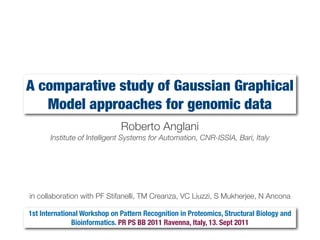 A comparative study of Gaussian Graphical
Model approaches for genomic data
Roberto Anglani
Institute of Intelligent Systems for Automation, CNR-ISSIA, Bari, Italy
in collaboration with PF Stifanelli, TM Creanza, VC Liuzzi, S Mukherjee, N Ancona
1st International Workshop on Pattern Recognition in Proteomics, Structural Biology and
Bioinformatics. PR PS BB 2011 Ravenna, Italy, 13. Sept 2011
 