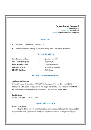 Anjana Prasad Sampangi
ISTQB Certified
Contact No: 08520040966
Email: anjanaprasad506@gmail.com
SUMMARY
 Certified as ISTQB Manual Tester in 2015
 Completed Industrial Training in Software Testing from TalentSprint, Hyderabad
TECHNICAL SKILLS
Test Management Tools : Quality Center 10.0
Test Automation system : Selenium, QTP
Defect Tracking Tools : Quality Center 10.0
Operating System : Windows 98 onwards
RDBMS/ Database : SQL Server
ACADEMIC ACCOMPLISHMENTS
Academic Qualification:
B.Tech (Computer Science) from AITS (JNTU), Rajampet, AP in year 2013 with 63.5%
Intermediate (MPC) from VidhyaDharsini Jr College, Pulivendula, AP in year 2008 with 68.00%
SSC from Ramakrishna High School, Pulivendula, AP in year 2006 with 82.00%
Certifications:
ISTQB certified Manual Tester in 2015
PROJECT EXPERIENCE
Project Description:
Minerva HRMS is a web based Human Resource Management System that enables the HR
Department to select, capture, track, modify and report all information relating to an employee
 