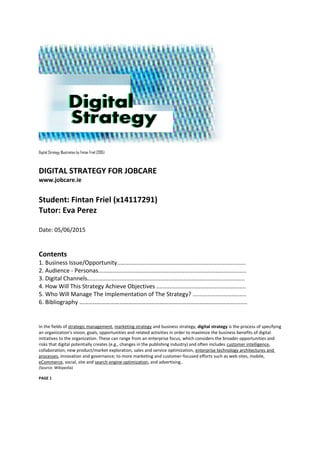 Digital Strategy Illustration by Fintan Friel (2015)
DIGITAL STRATEGY FOR JOBCARE
www.jobcare.ie
Student: Fintan Friel (x14117291)
Tutor: Eva Perez
Date: 05/06/2015
Contents
1. Business Issue/Opportunity...............................................................................
2. Audience - Personas...........................................................................................
3. Digital Channels.................................................................................................
4. How Will This Strategy Achieve Objectives .......................................................
5. Who Will Manage The Implementation of The Strategy? .................................
6. Bibliography ……………………………………………………………………………………………..……
In the fields of strategic management, marketing strategy and business strategy, digital strategy is the process of specifying
an organization's vision, goals, opportunities and related activities in order to maximize the business benefits of digital
initiatives to the organization. These can range from an enterprise focus, which considers the broader opportunities and
risks that digital potentially creates (e.g., changes in the publishing industry) and often includes customer intelligence,
collaboration, new product/market exploration, sales and service optimization, enterprise technology architectures and
processes, innovation and governance; to more marketing and customer-focused efforts such as web sites, mobile,
eCommerce, social, site and search engine optimization, and advertising..
(Source: Wikipedia)
PAGE 1
 
