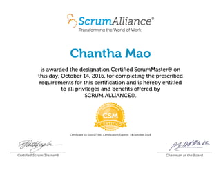 Chantha Mao
is awarded the designation Certified ScrumMaster® on
this day, October 14, 2016, for completing the prescribed
requirements for this certification and is hereby entitled
to all privileges and benefits offered by
SCRUM ALLIANCE®.
Certificant ID: 000577441 Certification Expires: 14 October 2018
Certified Scrum Trainer® Chairman of the Board
 