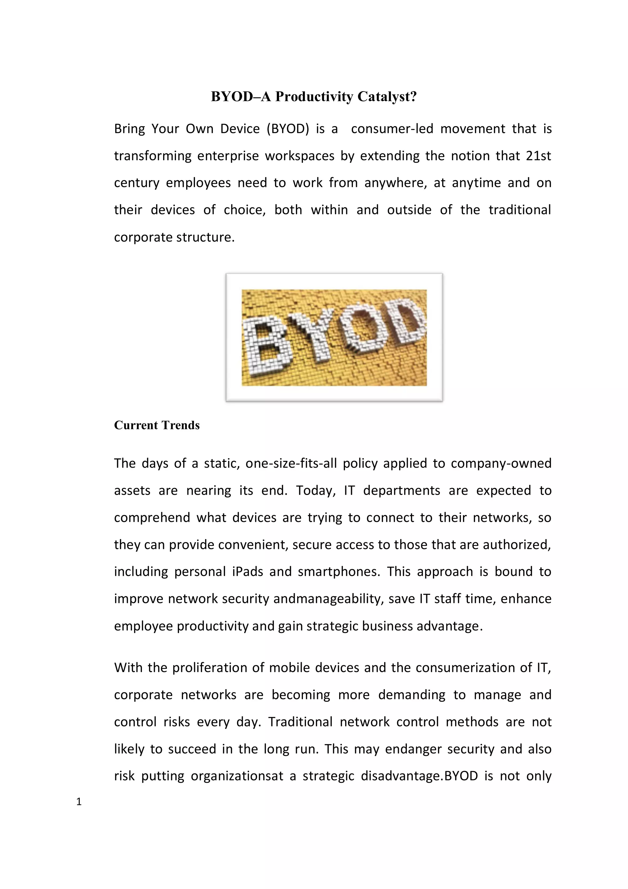 1
BYOD–A Productivity Catalyst?
Bring Your Own Device (BYOD) is a consumer-led movement that is
transforming enterprise workspaces by extending the notion that 21st
century employees need to work from anywhere, at anytime and on
their devices of choice, both within and outside of the traditional
corporate structure.
Current Trends
The days of a static, one-size-fits-all policy applied to company-owned
assets are nearing its end. Today, IT departments are expected to
comprehend what devices are trying to connect to their networks, so
they can provide convenient, secure access to those that are authorized,
including personal iPads and smartphones. This approach is bound to
improve network security andmanageability, save IT staff time, enhance
employee productivity and gain strategic business advantage.
With the proliferation of mobile devices and the consumerization of IT,
corporate networks are becoming more demanding to manage and
control risks every day. Traditional network control methods are not
likely to succeed in the long run. This may endanger security and also
risk putting organizationsat a strategic disadvantage.BYOD is not only
 