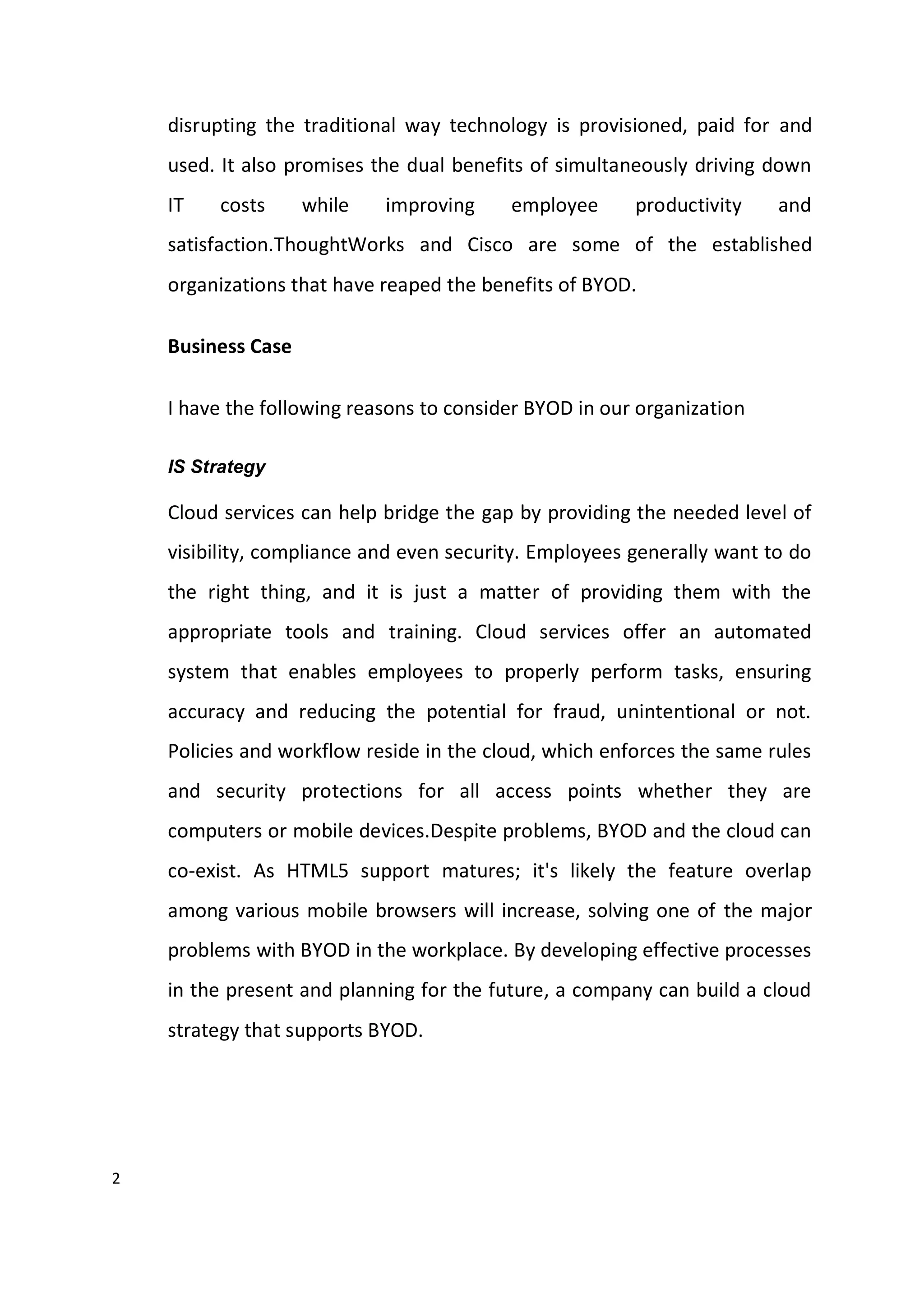 2
disrupting the traditional way technology is provisioned, paid for and
used. It also promises the dual benefits of simultaneously driving down
IT costs while improving employee productivity and
satisfaction.ThoughtWorks and Cisco are some of the established
organizations that have reaped the benefits of BYOD.
Business Case
I have the following reasons to consider BYOD in our organization
IS Strategy
Cloud services can help bridge the gap by providing the needed level of
visibility, compliance and even security. Employees generally want to do
the right thing, and it is just a matter of providing them with the
appropriate tools and training. Cloud services offer an automated
system that enables employees to properly perform tasks, ensuring
accuracy and reducing the potential for fraud, unintentional or not.
Policies and workflow reside in the cloud, which enforces the same rules
and security protections for all access points whether they are
computers or mobile devices.Despite problems, BYOD and the cloud can
co-exist. As HTML5 support matures; it's likely the feature overlap
among various mobile browsers will increase, solving one of the major
problems with BYOD in the workplace. By developing effective processes
in the present and planning for the future, a company can build a cloud
strategy that supports BYOD.
 