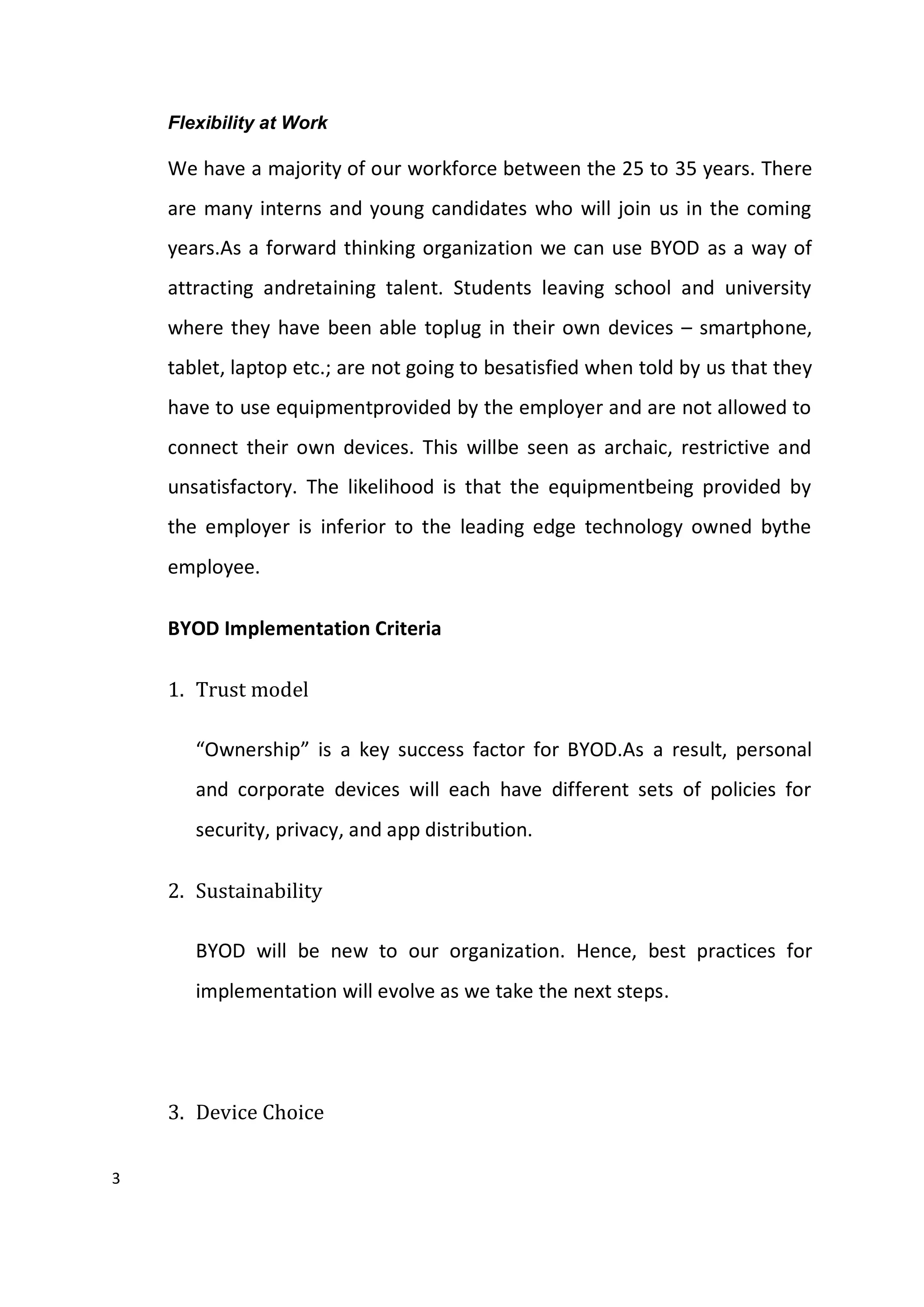 3
Flexibility at Work
We have a majority of our workforce between the 25 to 35 years. There
are many interns and young candidates who will join us in the coming
years.As a forward thinking organization we can use BYOD as a way of
attracting andretaining talent. Students leaving school and university
where they have been able toplug in their own devices – smartphone,
tablet, laptop etc.; are not going to besatisfied when told by us that they
have to use equipmentprovided by the employer and are not allowed to
connect their own devices. This willbe seen as archaic, restrictive and
unsatisfactory. The likelihood is that the equipmentbeing provided by
the employer is inferior to the leading edge technology owned bythe
employee.
BYOD Implementation Criteria
1. Trust model
“Ownership” is a key success factor for BYOD.As a result, personal
and corporate devices will each have different sets of policies for
security, privacy, and app distribution.
2. Sustainability
BYOD will be new to our organization. Hence, best practices for
implementation will evolve as we take the next steps.
3. Device Choice
 