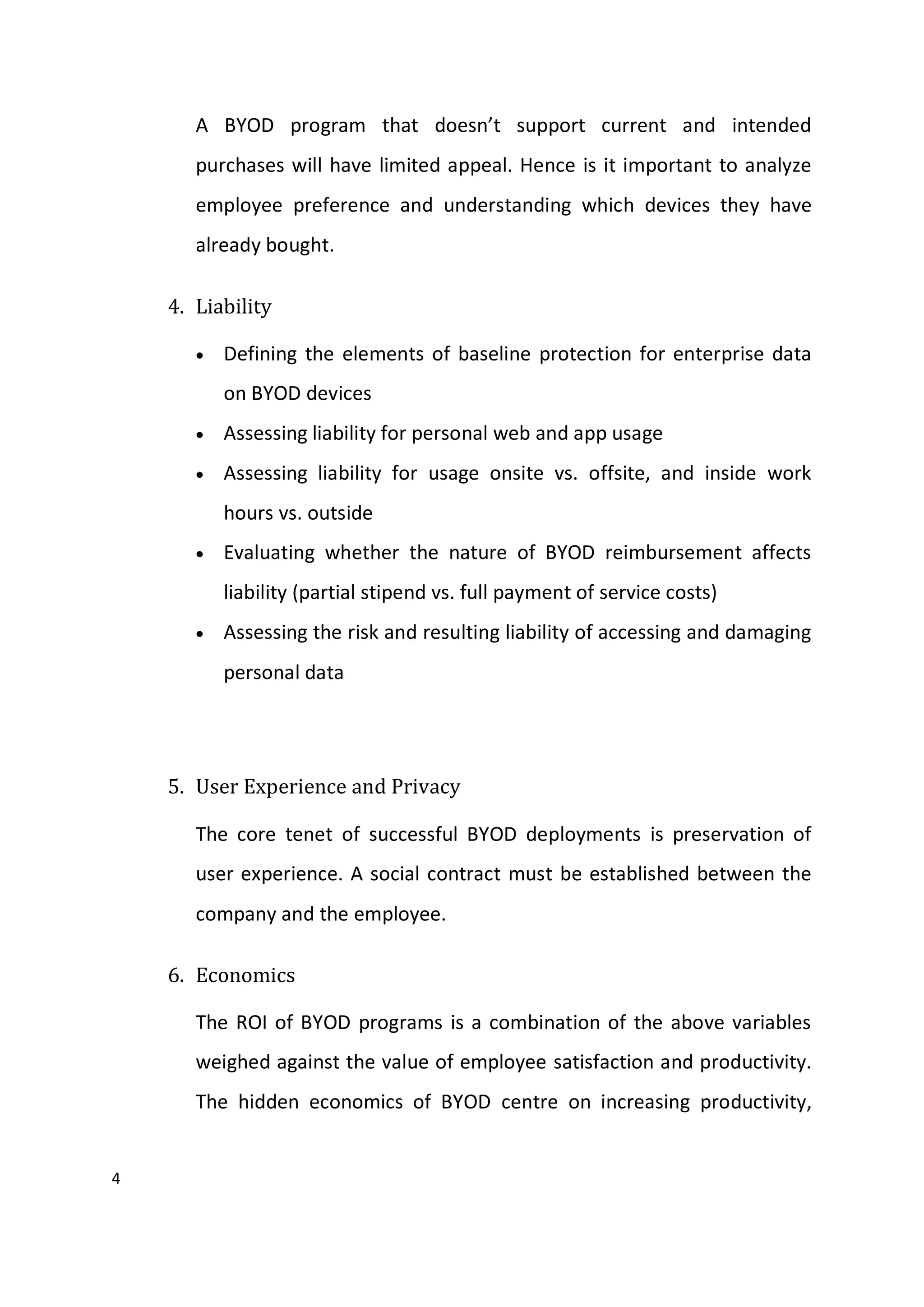 4
A BYOD program that doesn’t support current and intended
purchases will have limited appeal. Hence is it important to analyze
employee preference and understanding which devices they have
already bought.
4. Liability
 Defining the elements of baseline protection for enterprise data
on BYOD devices
 Assessing liability for personal web and app usage
 Assessing liability for usage onsite vs. offsite, and inside work
hours vs. outside
 Evaluating whether the nature of BYOD reimbursement affects
liability (partial stipend vs. full payment of service costs)
 Assessing the risk and resulting liability of accessing and damaging
personal data
5. User Experience and Privacy
The core tenet of successful BYOD deployments is preservation of
user experience. A social contract must be established between the
company and the employee.
6. Economics
The ROI of BYOD programs is a combination of the above variables
weighed against the value of employee satisfaction and productivity.
The hidden economics of BYOD centre on increasing productivity,
 