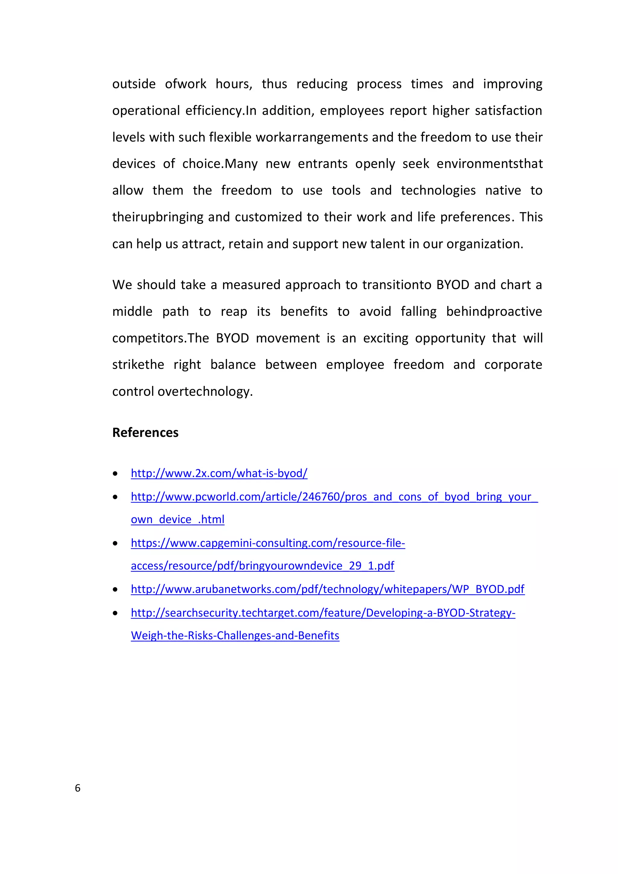 6
outside ofwork hours, thus reducing process times and improving
operational efficiency.In addition, employees report higher satisfaction
levels with such flexible workarrangements and the freedom to use their
devices of choice.Many new entrants openly seek environmentsthat
allow them the freedom to use tools and technologies native to
theirupbringing and customized to their work and life preferences. This
can help us attract, retain and support new talent in our organization.
We should take a measured approach to transitionto BYOD and chart a
middle path to reap its benefits to avoid falling behindproactive
competitors.The BYOD movement is an exciting opportunity that will
strikethe right balance between employee freedom and corporate
control overtechnology.
References
 http://www.2x.com/what-is-byod/
 http://www.pcworld.com/article/246760/pros_and_cons_of_byod_bring_your_
own_device_.html
 https://www.capgemini-consulting.com/resource-file-
access/resource/pdf/bringyourowndevice_29_1.pdf
 http://www.arubanetworks.com/pdf/technology/whitepapers/WP_BYOD.pdf
 http://searchsecurity.techtarget.com/feature/Developing-a-BYOD-Strategy-
Weigh-the-Risks-Challenges-and-Benefits
 