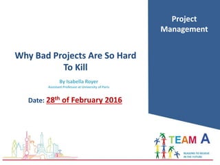 Date: 28th of February 2016
Project
Management
Why Bad Projects Are So Hard
To Kill
By Isabella Royer
Assistant Professor at University of Paris
 