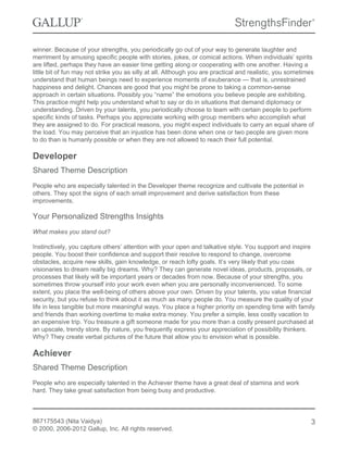 winner. Because of your strengths, you periodically go out of your way to generate laughter and
merriment by amusing specific people with stories, jokes, or comical actions. When individuals’ spirits
are lifted, perhaps they have an easier time getting along or cooperating with one another. Having a
little bit of fun may not strike you as silly at all. Although you are practical and realistic, you sometimes
understand that human beings need to experience moments of exuberance — that is, unrestrained
happiness and delight. Chances are good that you might be prone to taking a common-sense
approach in certain situations. Possibly you “name” the emotions you believe people are exhibiting.
This practice might help you understand what to say or do in situations that demand diplomacy or
understanding. Driven by your talents, you periodically choose to team with certain people to perform
specific kinds of tasks. Perhaps you appreciate working with group members who accomplish what
they are assigned to do. For practical reasons, you might expect individuals to carry an equal share of
the load. You may perceive that an injustice has been done when one or two people are given more
to do than is humanly possible or when they are not allowed to reach their full potential.
Developer
Shared Theme Description
People who are especially talented in the Developer theme recognize and cultivate the potential in
others. They spot the signs of each small improvement and derive satisfaction from these
improvements.
Your Personalized Strengths Insights
What makes you stand out?
Instinctively, you capture others’ attention with your open and talkative style. You support and inspire
people. You boost their confidence and support their resolve to respond to change, overcome
obstacles, acquire new skills, gain knowledge, or reach lofty goals. It’s very likely that you coax
visionaries to dream really big dreams. Why? They can generate novel ideas, products, proposals, or
processes that likely will be important years or decades from now. Because of your strengths, you
sometimes throw yourself into your work even when you are personally inconvenienced. To some
extent, you place the well-being of others above your own. Driven by your talents, you value financial
security, but you refuse to think about it as much as many people do. You measure the quality of your
life in less tangible but more meaningful ways. You place a higher priority on spending time with family
and friends than working overtime to make extra money. You prefer a simple, less costly vacation to
an expensive trip. You treasure a gift someone made for you more than a costly present purchased at
an upscale, trendy store. By nature, you frequently express your appreciation of possibility thinkers.
Why? They create verbal pictures of the future that allow you to envision what is possible.
Achiever
Shared Theme Description
People who are especially talented in the Achiever theme have a great deal of stamina and work
hard. They take great satisfaction from being busy and productive.
867175543 (Nita Vaidya)
© 2000, 2006-2012 Gallup, Inc. All rights reserved.
3
 