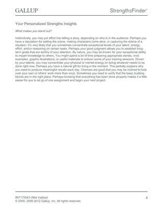 Your Personalized Strengths Insights
What makes you stand out?
Instinctively, you may put effort into telling a story, depending on who is in the audience. Perhaps you
have a reputation for setting the scene, making characters come alive, or capturing the drama of a
situation. It’s very likely that you sometimes concentrate exceptional levels of your talent, energy,
effort, and/or reasoning on certain tasks. Perhaps your good judgment allows you to establish long-
term goals that are worthy of your attention. By nature, you may be known for your exceptional ability
to impart knowledge to others. You might spend a lot of time preparing appropriate stories, vivid
examples, graphic illustrations, or useful materials to enliven some of your training sessions. Driven
by your talents, you may concentrate your physical or mental energy on doing whatever needs to be
done right now. Perhaps you have a natural gift for living in the moment. This partially explains why
you need to produce meaningful results each day. Chances are good that you may be inclined to look
over your own or others’ work more than once. Sometimes you need to verify that the basic building
blocks are in the right place. Perhaps knowing that everything has been done properly makes it a little
easier for you to let go of one assignment and begin your next project.
867175543 (Nita Vaidya)
© 2000, 2006-2012 Gallup, Inc. All rights reserved.
4
 