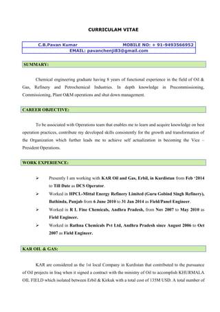 CURRICULAM VITAE
C.B.Pavan Kumar MOBILE NO: + 91-9493566952
EMAIL: pavanchenji83@gmail.com
SUMMARY:
Chemical engineering graduate having 8 years of functional experience in the field of Oil &
Gas, Refinery and Petrochemical Industries. In depth knowledge in Precommissioning,
Commissioning, Plant O&M operations and shut down management.
CAREER OBJECTIVE:
To be associated with Operations team that enables me to learn and acquire knowledge on best
operation practices, contribute my developed skills consistently for the growth and transformation of
the Organization which further leads me to achieve self actualization in becoming the Vice –
President Operations.
WORK EXPERIENCE:
 Presently I am working with KAR Oil and Gas, Erbil, in Kurdistan from Feb ‘2014
to Till Date as DCS Operator.
 Worked in HPCL-Mittal Energy Refinery Limited (Guru Gobind Singh Refinery),
Bathinda, Punjab from 6 June 2010 to 31 Jan 2014 as Field/Panel Engineer.
 Worked in R L Fine Chemicals, Andhra Pradesh, from Nov 2007 to May 2010 as
Field Engineer.
 Worked in Rathna Chemicals Pvt Ltd, Andhra Pradesh since August 2006 to Oct
2007 as Field Engineer.
KAR OIL & GAS:
KAR are considered as the 1st local Company in Kurdistan that contributed to the pursuance
of Oil projects in Iraq when it signed a contract with the ministry of Oil to accomplish KHURMALA
OIL FIELD which isolated between Erbil & Kirkuk with a total cost of 135M USD. A total number of
 