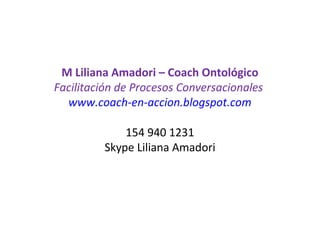 M Liliana Amadori – Coach Ontológico
Facilitación de Procesos Conversacionales
www.coach-en-accion.blogspot.com
 
154 940 1231
Skype Liliana Amadori
 
 