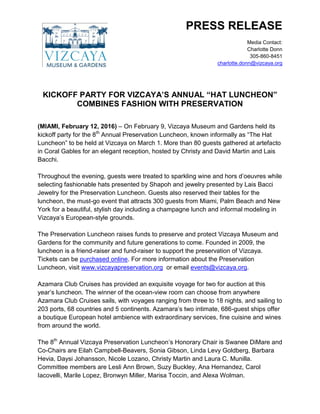 PRESS RELEASE
Media Contact:
Charlotte Donn
305-860-8451
charlotte.donn@vizcaya.org
KICKOFF PARTY FOR VIZCAYA’S ANNUAL “HAT LUNCHEON”
COMBINES FASHION WITH PRESERVATION
(MIAMI, February 12, 2016) – On February 9, Vizcaya Museum and Gardens held its
kickoff party for the 8th
Annual Preservation Luncheon, known informally as “The Hat
Luncheon” to be held at Vizcaya on March 1. More than 80 guests gathered at artefacto
in Coral Gables for an elegant reception, hosted by Christy and David Martin and Lais
Bacchi.
Throughout the evening, guests were treated to sparkling wine and hors d’oeuvres while
selecting fashionable hats presented by Shapoh and jewelry presented by Lais Bacci
Jewelry for the Preservation Luncheon. Guests also reserved their tables for the
luncheon, the must-go event that attracts 300 guests from Miami, Palm Beach and New
York for a beautiful, stylish day including a champagne lunch and informal modeling in
Vizcaya’s European-style grounds.
The Preservation Luncheon raises funds to preserve and protect Vizcaya Museum and
Gardens for the community and future generations to come. Founded in 2009, the
luncheon is a friend-raiser and fund-raiser to support the preservation of Vizcaya.
Tickets can be purchased online. For more information about the Preservation
Luncheon, visit www.vizcayapreservation.org or email events@vizcaya.org.
Azamara Club Cruises has provided an exquisite voyage for two for auction at this
year’s luncheon. The winner of the ocean-view room can choose from anywhere
Azamara Club Cruises sails, with voyages ranging from three to 18 nights, and sailing to
203 ports, 68 countries and 5 continents. Azamara’s two intimate, 686-guest ships offer
a boutique European hotel ambience with extraordinary services, fine cuisine and wines
from around the world.
The 8th
Annual Vizcaya Preservation Luncheon’s Honorary Chair is Swanee DiMare and
Co-Chairs are Eilah Campbell-Beavers, Sonia Gibson, Linda Levy Goldberg, Barbara
Hevia, Daysi Johansson, Nicole Lozano, Christy Martin and Laura C. Munilla.
Committee members are Lesli Ann Brown, Suzy Buckley, Ana Hernandez, Carol
Iacovelli, Marile Lopez, Bronwyn Miller, Marisa Toccin, and Alexa Wolman.
 