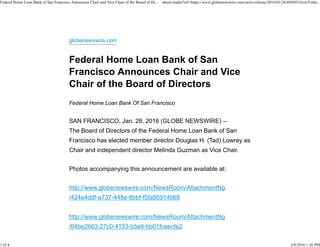 globenewswire.com
Federal Home Loan Bank Of San Francisco
SAN FRANCISCO, Jan. 28, 2016 (GLOBE NEWSWIRE) --
The Board of Directors of the Federal Home Loan Bank of San
Francisco has elected member director Douglas H. (Tad) Lowrey as
Chair and independent director Melinda Guzman as Vice Chair.
Photos accompanying this announcement are available at:
http://www.globenewswire.com/NewsRoom/AttachmentNg
/424e4ddf-a737-448e-8bbf-f5fa86914b68
http://www.globenewswire.com/NewsRoom/AttachmentNg
/64be2663-27c0-4153-b5e8-bb01fceecfe2
Federal Home Loan Bank of San Francisco Announces Chair and Vice Chair of the Board of Di... about:reader?url=https://www.globenewswire.com/news-release/2016/01/28/805693/0/en/Feder...
1 of 4 2/8/2016 1:36 PM
 