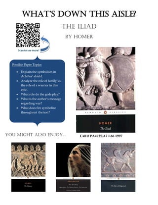 Scan to see more!
What’s DoWn this Aisle?
The iliad
By homer
Possible Paper Topics
 Explain the symbolism in
Achilles’ shield.
 Analyze the role of family vs.
the role of a warrior in this
epic.
 What role do the gods play?
 What is the author’s message
regarding war?
 What does fire symbolize
throughout the text?
You might also enjoY… Call # PA4025.A2 L66 1997
 