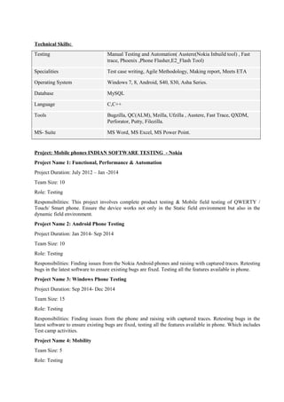 Technical Skills:
Testing Manual Testing and Automation( Austere(Nokia Inbuild tool) , Fast
trace, Phoenix ,Phone Flasher,E2_Flash Tool)
Specialities Test case writing, Agile Methodology, Making report, Meets ETA
Operating System Windows 7, 8, Android, S40, S30, Asha Series.
Database MySQL
Language C,C++
Tools Bugzilla, QC(ALM), Mzilla, Ufzilla , Austere, Fast Trace, QXDM,
Perforator, Putty, Filezilla.
MS- Suite MS Word, MS Excel, MS Power Point.
Project: Mobile phones INDIAN SOFTWARE TESTING - Nokia
Project Name 1: Functional, Performance & Automation
Project Duration: July 2012 – Jan -2014
Team Size: 10
Role: Testing
Responsibilities: This project involves complete product testing & Mobile field testing of QWERTY /
Touch/ Smart phone. Ensure the device works not only in the Static field environment but also in the
dynamic field environment.
Project Name 2: Android Phone Testing
Project Duration: Jan 2014- Sep 2014
Team Size: 10
Role: Testing
Responsibilities: Finding issues from the Nokia Android phones and raising with captured traces. Retesting
bugs in the latest software to ensure existing bugs are fixed. Testing all the features available in phone.
Project Name 3: Windows Phone Testing
Project Duration: Sep 2014- Dec 2014
Team Size: 15
Role: Testing
Responsibilities: Finding issues from the phone and raising with captured traces. Retesting bugs in the
latest software to ensure existing bugs are fixed, testing all the features available in phone. Which includes
Test camp activities.
Project Name 4: Mobility
Team Size: 5
Role: Testing
 