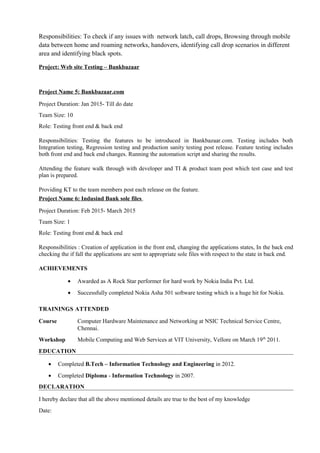 Responsibilities: To check if any issues with network latch, call drops, Browsing through mobile
data between home and roaming networks, handovers, identifying call drop scenarios in different
area and identifying black spots.
Project: Web site Testing – Bankbazaar
Project Name 5: Bankbazaar.com
Project Duration: Jan 2015- Till do date
Team Size: 10
Role: Testing front end & back end
Responsibilities: Testing the features to be introduced in Bankbazaar.com. Testing includes both
Integration testing, Regression testing and production sanity testing post release. Feature testing includes
both front end and back end changes. Running the automation script and sharing the results.
Attending the feature walk through with developer and TI & product team post which test case and test
plan is prepared.
Providing KT to the team members post each release on the feature.
Project Name 6: Indusind Bank sole files
Project Duration: Feb 2015- March 2015
Team Size: 1
Role: Testing front end & back end
Responsibilities : Creation of application in the front end, changing the applications states, In the back end
checking the if fall the applications are sent to appropriate sole files with respect to the state in back end.
ACHIEVEMENTS
• Awarded as A Rock Star performer for hard work by Nokia India Pvt. Ltd.
• Successfully completed Nokia Asha 501 software testing which is a huge hit for Nokia.
TRAININGS ATTENDED
Course Computer Hardware Maintenance and Networking at NSIC Technical Service Centre,
Chennai.
Workshop Mobile Computing and Web Services at VIT University, Vellore on March 19th
2011.
EDUCATION
• Completed B.Tech – Information Technology and Engineering in 2012.
• Completed Diploma - Information Technology in 2007.
DECLARATION
I hereby declare that all the above mentioned details are true to the best of my knowledge
Date:
 