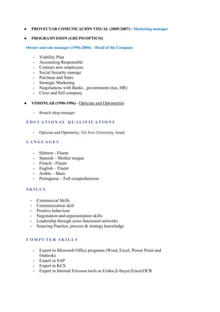 ● PROYECTAR COMUNICACIÓN VISUAL (2005-2007) - Marketing manager
● PROGRAMVISION (GRUPO OPTICO)
Owner and sole manager (1996-2004) – Head of the Company
- Viability Plan
- Accounting Responsible
- Contract new employees
- Social Security manage
- Purchase and Sales
- Strategic Marketing
- Negotiations with Banks , governments (tax, HR)
- Close and Sell company
● VISIONLAB (1990-1996) - Optician and Optometrist
- Branch shop manager
E D U C A T I O N A L Q U A L I F I C A T I O N S
- Optician and Optometry, Tel Aviv University, Israel
L A N G U A G E S
- Hebrew - Fluent
- Spanish – Mother tongue
- French - Fluent
- English – Fluent
- Arabic – Basic
- Portuguese – Full comprehension
S K I L L S
C O M P U T E R S K I L L S
- Commercial Skills
- Communication skill
- Positive behaviour
- Negotiation and argumentation skills
- Leadership through cross functional networks
- Sourcing Practice, process & strategy knowledge
- Expert in Microsoft Office programs (Word, Excel, Power Point and
Outlook).
- Expert in SAP
- Expert in KCS
- Expert in Internal Ericsson tools as Eridoc,E-buyer,Ericol,OCR
 