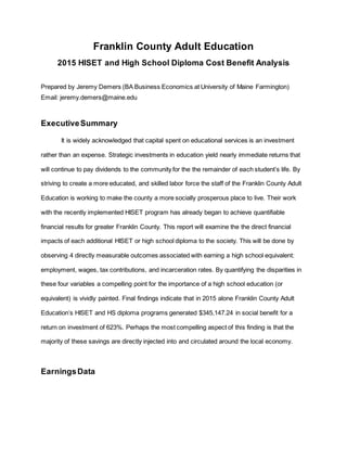 Franklin County Adult Education
2015 HISET and High School Diploma Cost Benefit Analysis
Prepared by Jeremy Demers (BA Business Economics at University of Maine Farmington)
Email: jeremy.demers@maine.edu
ExecutiveSummary
It is widely acknowledged that capital spent on educational services is an investment
rather than an expense. Strategic investments in education yield nearly immediate returns that
will continue to pay dividends to the community for the the remainder of each student’s life. By
striving to create a more educated, and skilled labor force the staff of the Franklin County Adult
Education is working to make the county a more socially prosperous place to live. Their work
with the recently implemented HISET program has already began to achieve quantifiable
financial results for greater Franklin County. This report will examine the the direct financial
impacts of each additional HISET or high school diploma to the society. This will be done by
observing 4 directly measurable outcomes associated with earning a high school equivalent:
employment, wages, tax contributions, and incarceration rates. By quantifying the disparities in
these four variables a compelling point for the importance of a high school education (or
equivalent) is vividly painted. Final findings indicate that in 2015 alone Franklin County Adult
Education’s HISET and HS diploma programs generated $345,147.24 in social benefit for a
return on investment of 623%. Perhaps the most compelling aspect of this finding is that the
majority of these savings are directly injected into and circulated around the local economy.
EarningsData
 