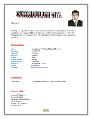 1
Objective:-
Working in a reputable company or institution, where I can use my qualifications, skills to
upgrade my knowledge. And I am looking for a professional management to work with,
And aplace that can well direct my work capabilities in order to optimize the organization
behavior.
Personnel Data :-
Name Ahmed Abd El Khalik El Sayed Dawood
Birth Date 23-03-1986
Nationality Egyptian
Religion Moslem
Gender Male
Marital Statues Married
Military Service Exempted
Address :- Moustorod – Cairo.
Mobile: 01060055441.
E Mail 1: ahdawood@hotmail.com
Qualification:-
Graduation Faculty of Commerce- EL Minoufia University.
Computer Skills:-
Microsoft Windows.
Microsoft Office
Sun system (Back Office).
Opera System.
Payroll (Act System)
Micros F & B.
 